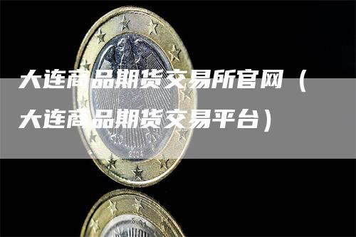 大连商品期货交易所官网（大连商品期货交易平台）-领航期货