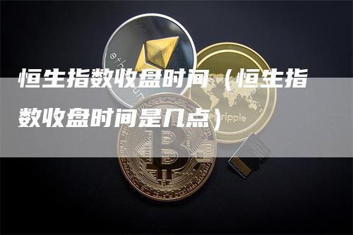 恒生指数收盘时间（恒生指数收盘时间是几点）-领航期货