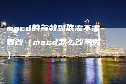 macd的参数到底需不需要改（macd怎么改参数）-领航期货