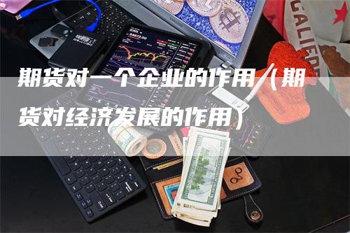 期货对一个企业的作用（期货对经济发展的作用）-领航期货