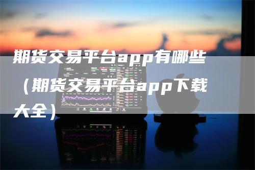 期货交易平台app有哪些（期货交易平台app下载大全）-领航期货