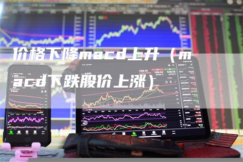 价格下降macd上升（macd下跌股价上涨）-领航期货