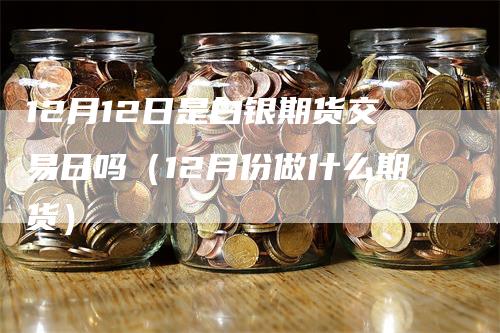 12月12日是白银期货交易日吗（12月份做什么期货）-领航期货