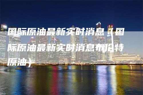 国际原油最新实时消息（国际原油最新实时消息布伦特原油）-领航期货