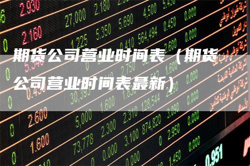 期货公司营业时间表（期货公司营业时间表最新）-领航期货