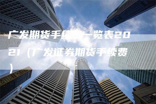 广发期货手续费一览表2021（广发证券期货手续费）-领航期货