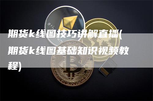 期货k线图技巧讲解直播(期货k线图基础知识视频教程)-领航期货