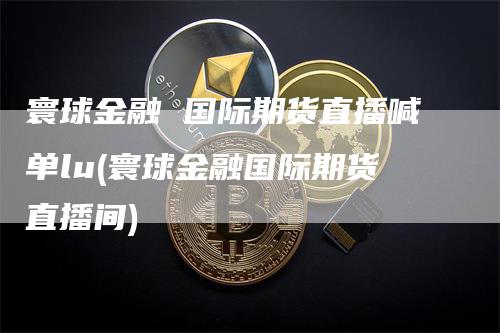 寰球金融 国际期货直播喊单lu(寰球金融国际期货直播间)-领航期货