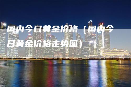 国内今日黄金价格（国内今日黄金价格走势图）-领航期货