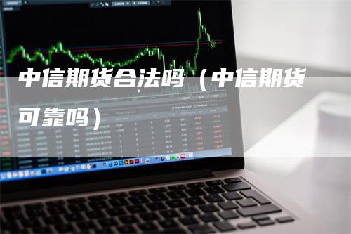 中信期货合法吗（中信期货可靠吗）-领航期货