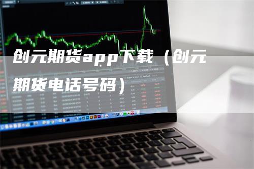 创元期货app下载（创元期货电话号码）