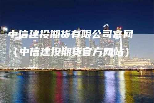 中信建投期货有限公司官网（中信建投期货官方网站）