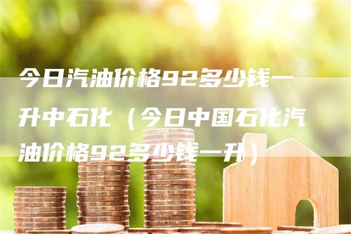 今日汽油价格92多少钱一升中石化（今日中国石化汽油价格92多少钱一升）-领航期货