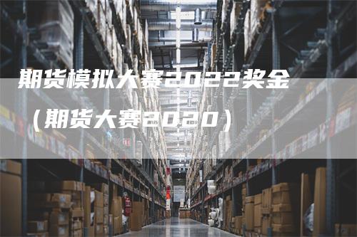 期货模拟大赛2022奖金（期货大赛2020）-领航期货