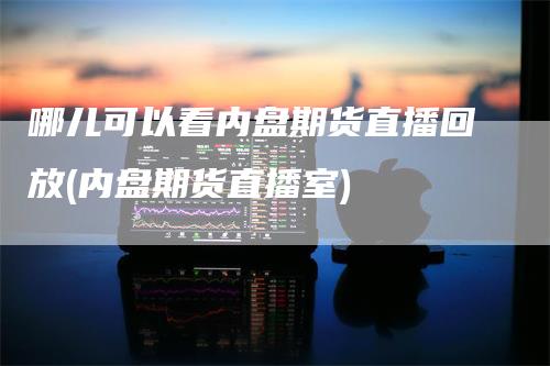 哪儿可以看内盘期货直播回放(内盘期货直播室)-领航期货