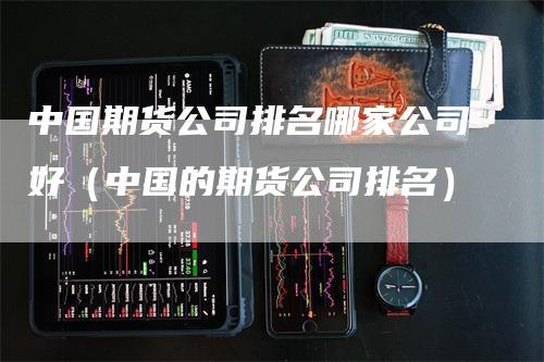 中国期货公司排名哪家公司好（中国的期货公司排名）