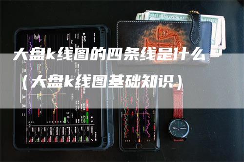 大盘k线图的四条线是什么（大盘k线图基础知识）-领航期货