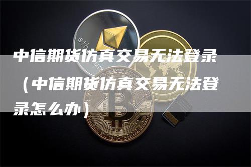 中信期货仿真交易无法登录（中信期货仿真交易无法登录怎么办）-领航期货