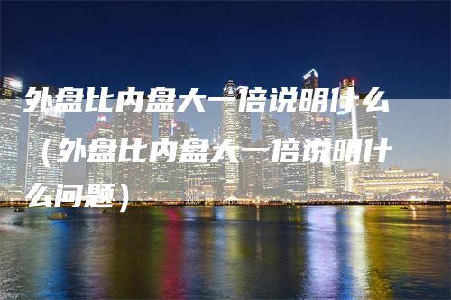 外盘比内盘大一倍说明什么（外盘比内盘大一倍说明什么问题）-领航期货