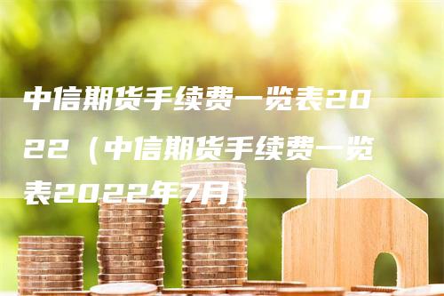 中信期货手续费一览表2022（中信期货手续费一览表2022年7月）-领航期货