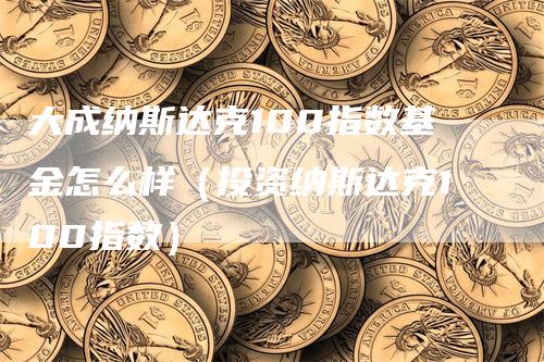 大成纳斯达克100指数基金怎么样（投资纳斯达克100指数）