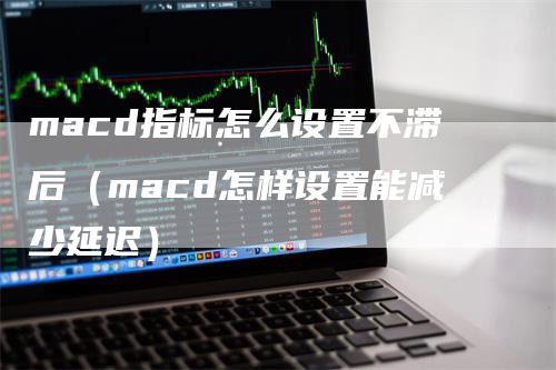 macd指标怎么设置不滞后（macd怎样设置能减少延迟）-领航期货