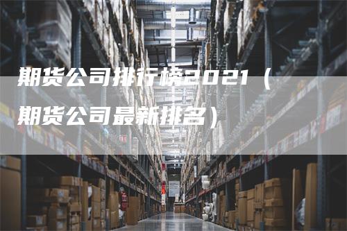 期货公司排行榜2021（期货公司最新排名）-领航期货