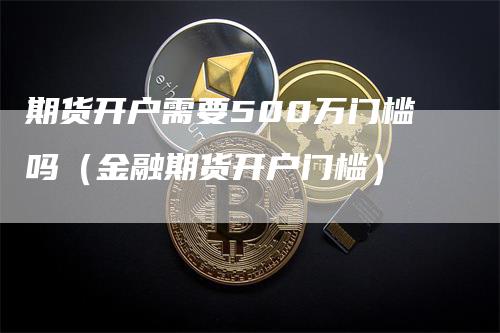 期货开户需要500万门槛吗（金融期货开户门槛）-领航期货