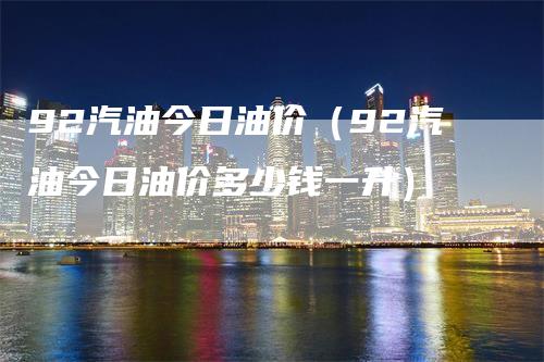 92汽油今日油价（92汽油今日油价多少钱一升）