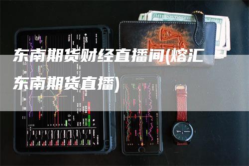 东南期货财经直播间(熔汇东南期货直播)-领航期货