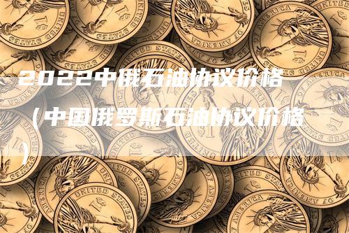 2022中俄石油协议价格（中国俄罗斯石油协议价格）-领航期货