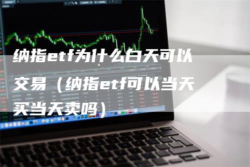 纳指etf为什么白天可以交易（纳指etf可以当天买当天卖吗）-领航期货