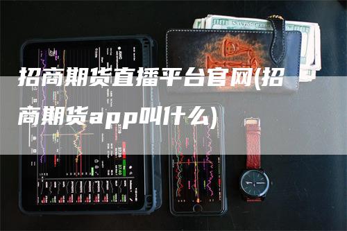 招商期货直播平台官网(招商期货app叫什么)