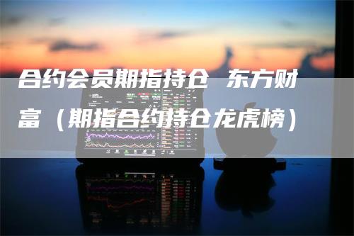 合约会员期指持仓 东方财富（期指合约持仓龙虎榜）-领航期货