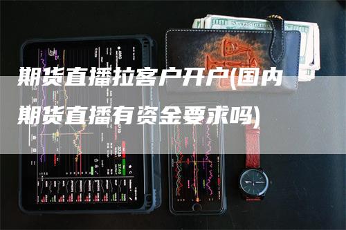 期货直播拉客户开户(国内期货直播有资金要求吗)-领航期货