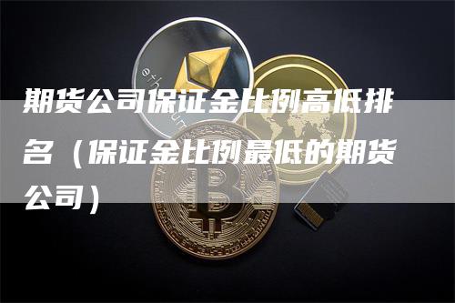 期货公司保证金比例高低排名（保证金比例最低的期货公司）-领航期货