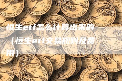 恒生etf怎么计算出来的（恒生etf交易规则及费用）-领航期货