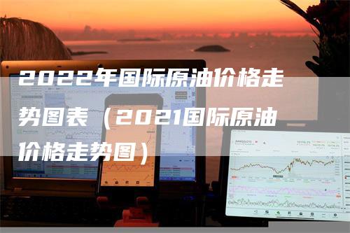 2022年国际原油价格走势图表（2021国际原油价格走势图）-领航期货