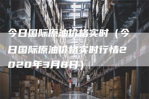 今日国际原油价格实时（今日国际原油价格实时行情2020年3月8日）-领航期货