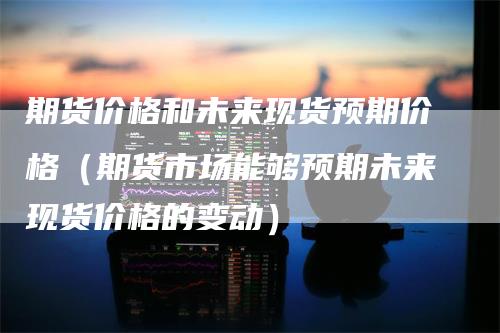 期货价格和未来现货预期价格（期货市场能够预期未来现货价格的变动）-领航期货