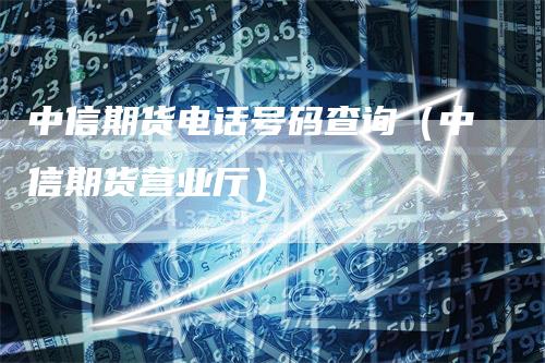 中信期货电话号码查询（中信期货营业厅）-领航期货