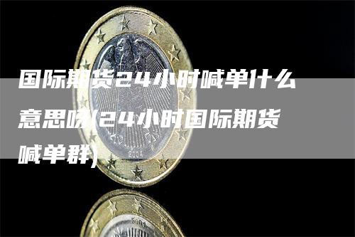 国际期货24小时喊单什么意思呀(24小时国际期货喊单群)-领航期货