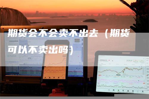 期货会不会卖不出去（期货可以不卖出吗）-领航期货