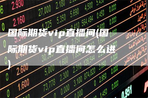 国际期货vip直播间(国际期货vip直播间怎么进)-领航期货