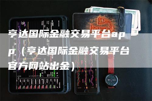 亨达国际金融交易平台app（亨达国际金融交易平台官方网站出金）-领航期货