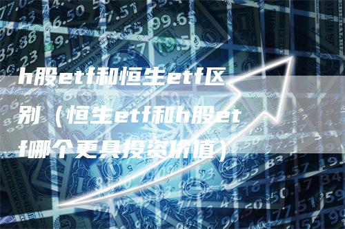 h股etf和恒生etf区别（恒生etf和h股etf哪个更具投资价值）-领航期货