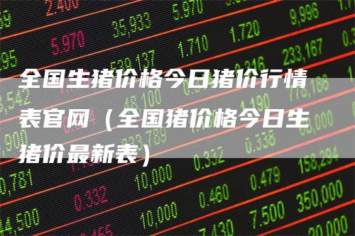 全国生猪价格今日猪价行情表官网（全国猪价格今日生猪价最新表）-领航期货