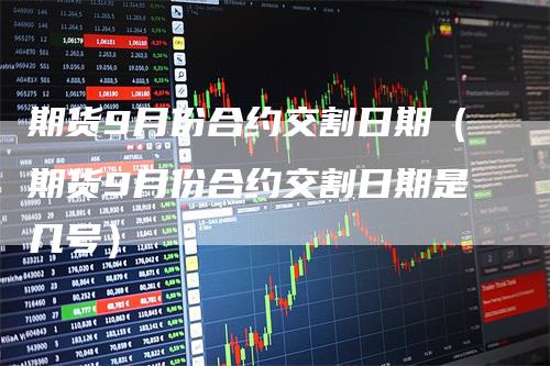 期货9月份合约交割日期（期货9月份合约交割日期是几号）-领航期货