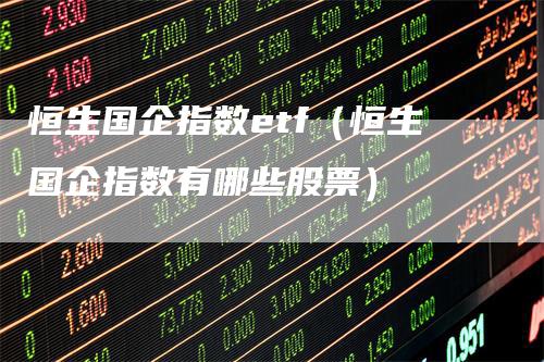 恒生国企指数etf（恒生国企指数有哪些股票）-领航期货