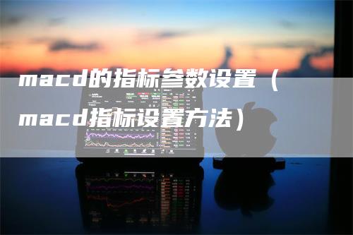 macd的指标参数设置（macd指标设置方法）-领航期货